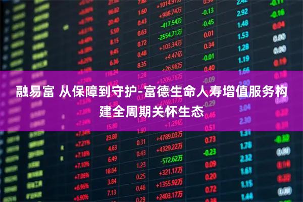 融易富 从保障到守护-富德生命人寿增值服务构建全周期关怀生态