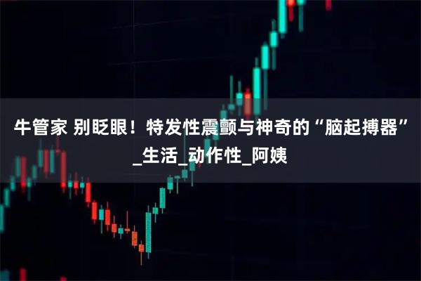 牛管家 别眨眼！特发性震颤与神奇的“脑起搏器”_生活_动作性_阿姨