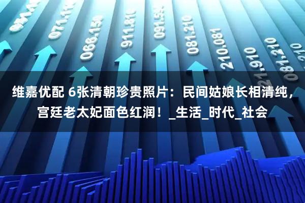 维嘉优配 6张清朝珍贵照片：民间姑娘长相清纯，宫廷老太妃面色红润！_生活_时代_社会