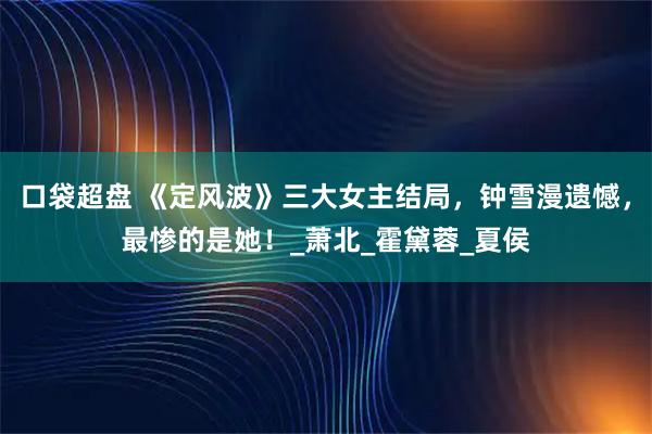 口袋超盘 《定风波》三大女主结局，钟雪漫遗憾，最惨的是她！_萧北_霍黛蓉_夏侯