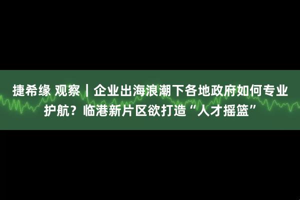 捷希缘 观察｜企业出海浪潮下各地政府如何专业护航？临港新片区欲打造“人才摇篮”
