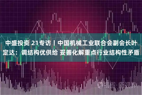 中盛投资 21专访丨中国机械工业联合会副会长叶定达：调结构优供给 妥善化解重点行业结构性矛盾