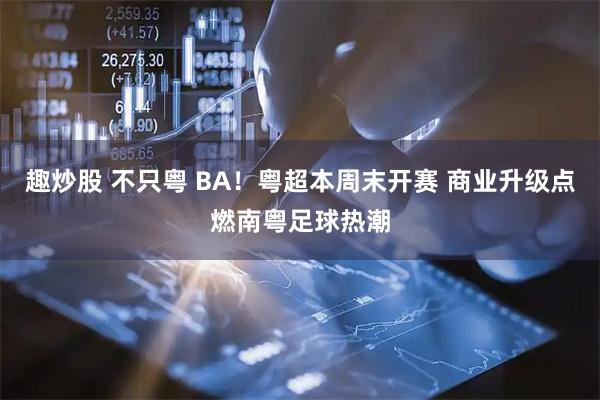 趣炒股 不只粤 BA！粤超本周末开赛 商业升级点燃南粤足球热潮