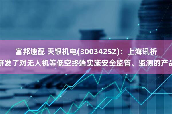 富邦速配 天银机电(300342SZ)：上海讯析研发了对无人机等低空终端实施安全监管、监测的产品