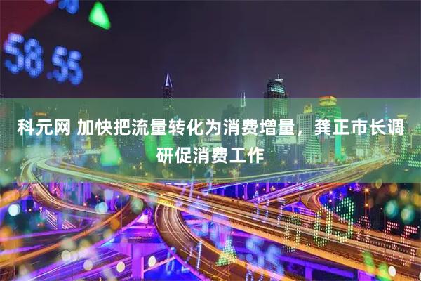科元网 加快把流量转化为消费增量，龚正市长调研促消费工作
