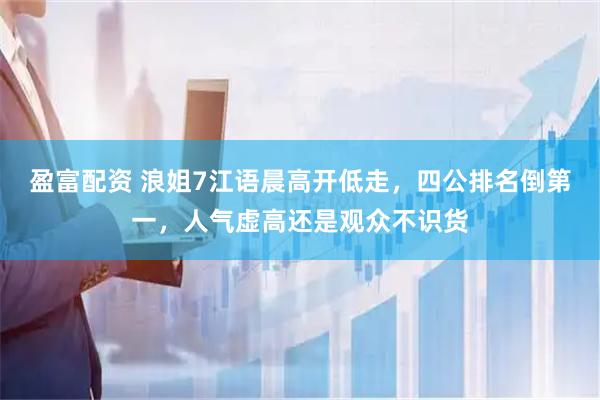 盈富配资 浪姐7江语晨高开低走,四公排名倒第一,人气虚高还是观众不识货