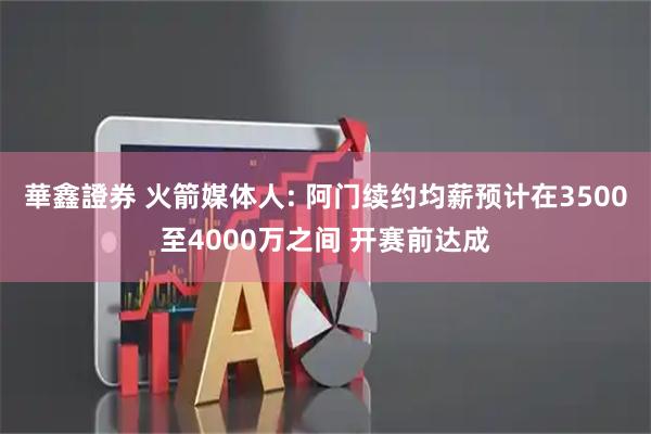 華鑫證券 火箭媒体人: 阿门续约均薪预计在3500至4000万之间 开赛前达成