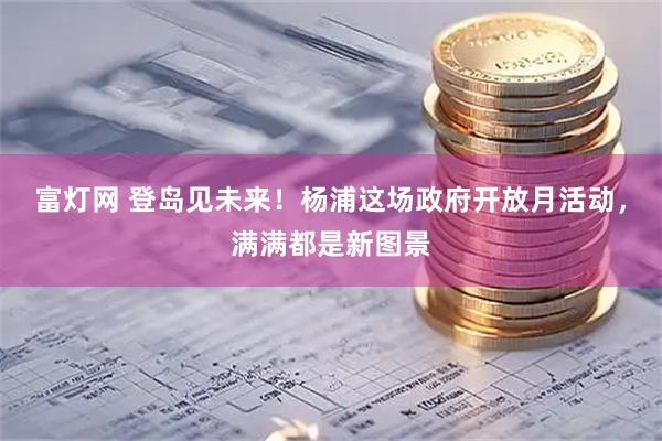 富灯网 登岛见未来！杨浦这场政府开放月活动，满满都是新图景