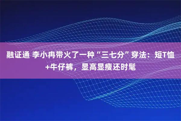 融证通 李小冉带火了一种“三七分”穿法：短T恤+牛仔裤，显高显瘦还时髦